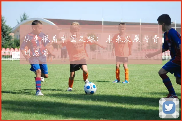 从李根看中国足球：未来发展与青训启示