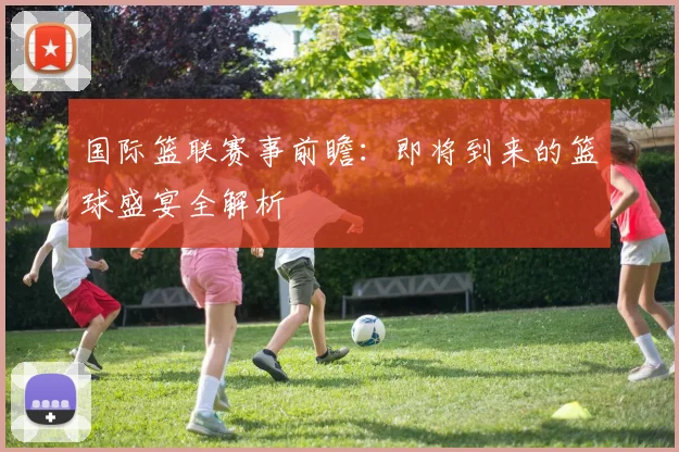 国际篮联赛事前瞻：即将到来的篮球盛宴全解析
