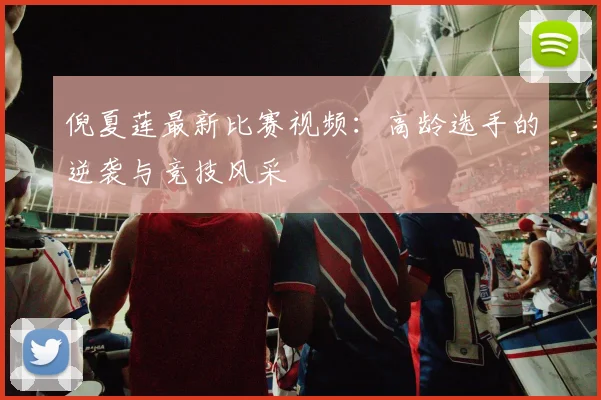倪夏莲最新比赛视频：高龄选手的逆袭与竞技风采