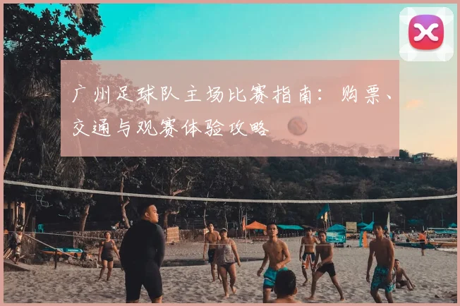 广州足球队主场比赛指南:购票、交通与观赛体验攻略