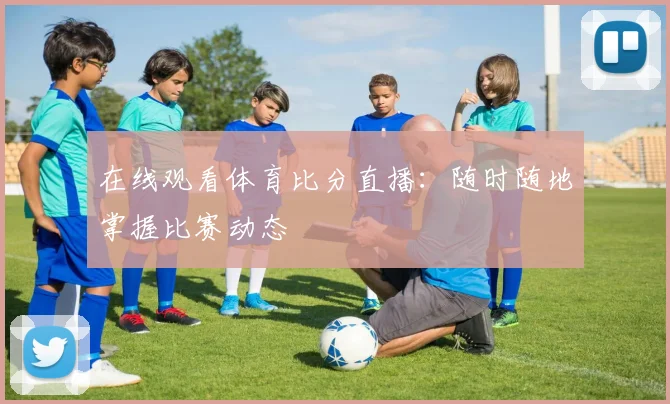 在线观看体育比分直播：随时随地掌握比赛动态