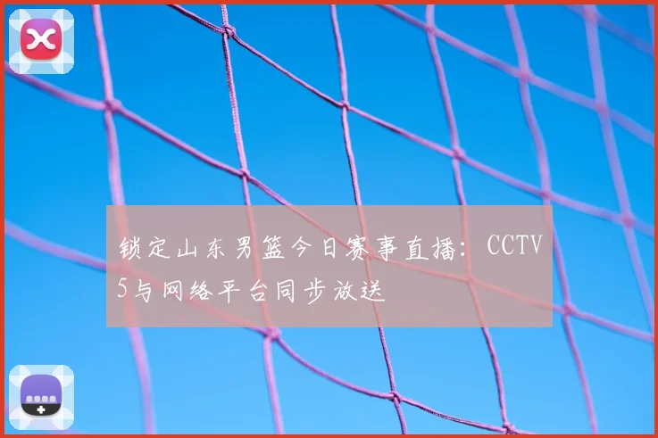 锁定山东男篮今日赛事直播：CCTV5与网络平台同步放送